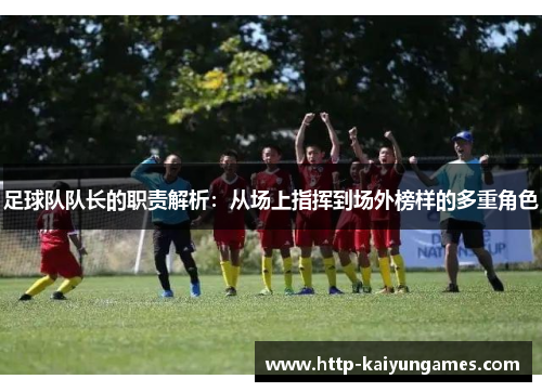 足球队队长的职责解析：从场上指挥到场外榜样的多重角色